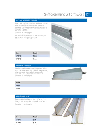 107Reinforcement  Formwork
	 Top Crack Inducer Two Part
	
A two part top crack inducer and joint former.
The top section should be removed after
concrete has cured, leaving a sealant void of
25mm x 10mm.
Supplied in 5m lengths.
We recommend the use of the aluminium
T-bar when using this product.
	
Code Depth
CP50/10 50mm
CP75/10 75mm
	 Base Crack Inducer
	
A base crack inducer used to induce a crack
from the base vertically. Used in conjunction
with top crack inducers or saw cutting.
Supplied in 5m lengths.
	
Depth
40mm
75mm
	 Aluminium T-Bar
	
A re-useable rigid aluminium T-bar to form a
straight void to accept top crack inducers.
Supplied in 5m lengths.
	
Code Depth
50TBAR Each
75TBAR Each
 