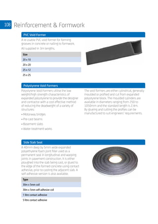 108 Reinforcement  Formwork
	 PVC Void Former
	
A re-usable PVC void former for forming
grooves in concrete or nailing to formwork.
All supplied in 3m lengths.
	
Size
20 x 10
20 x 20
25 x 12
25 x 25
	 Polystyrene Void Formers
	
Polystyrene Void Formers utilise the low
weight/high strength characteristics of
expanded polystyrene to provide the designer
and contractor with a cost effective method
of reducing the deadweight of a variety of
structures:
• Motorway bridges	
• Pre-cast beams
• Basement slabs	
• Water treatment works
The void formers are either cylindrical, generally
moulded or profiled and cut from expanded
polystyrene block. The moulded cylinders are
available in diameters ranging from 250 to
1050mm and the standard length is 2.4m.
By glueing and cutting the profiles can be
manufactured to suit engineers’ requirements.
	 Side Slab Seal
	
A 40mm deep by 5mm wide expanded
polyethylene foam joint filler used as a
permanent seal in longitudinal and warping
joints in pavement construction. It is either
ploughed into the slab being cast, or glued to
the edge of the formed concrete using contact
adhesive, prior to casting the adjacent slab. A
self-adhesive version is also available.
	
Type
30m x 5mm coil
30m x 5mm self-adhesive coil
1 litre contact adhesive
5 litre contact adhesive
	
 