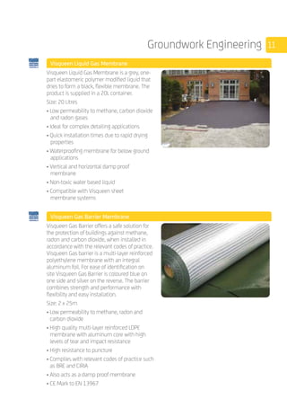 11Groundwork Engineering
	 Visqueen Liquid Gas Membrane
	
Visqueen Liquid Gas Membrane is a grey, one-
part elastomeric polymer modified liquid that
dries to form a black, flexible membrane. The
product is supplied in a 20L container.
Size: 20 Litres
• Low permeability to methane, carbon dioxide 	
and radon gases
• Ideal for complex detailing applications
• Quick installation times due to rapid drying
properties
• Waterproofing membrane for below ground
applications
• Vertical and horizontal damp proof
membrane
• Non-toxic water based liquid
• Compatible with Visqueen sheet
membrane systems
	 Visqueen Gas Barrier Membrane
	
Visqueen Gas Barrier offers a safe solution for
the protection of buildings against methane,
radon and carbon dioxide, when installed in
accordance with the relevant codes of practice.
Visqueen Gas barrier is a multi-layer reinforced
polyethylene membrane with an integral
aluminum foil. For ease of identification on
site Visqueen Gas Barrier is coloured blue on
one side and silver on the reverse. The barrier
combines strength and performance with
flexibility and easy installation.
Size: 2 x 25m
• Low permeability to methane, radon and
carbon dioxide
• High quality multi-layer reinforced LDPE
membrane with aluminum core with high
levels of tear and impact resistance
• High resistance to puncture
• Complies with relevant codes of practice such
as BRE and CIRIA
• Also acts as a damp proof membrane
• CE Mark to EN 13967
 