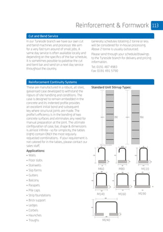 113Reinforcement  Formwork
	 Cut and Bend Service
	
In our Tyneside branch we have our own cut
and bend machines and processor. We aim
for a very fast turn around of small jobs. A
same day service is often available locally and
depending on the specifics of the bar schedule,
it is sometimes possible to palletise the cut
and bent bar and send on a next day service
throughout the country.
Generally schedules totalling 2 tonne or less
will be considered for in-house processing.
Above 2 tonne is usually outsourced.
Please send through your schedule/drawings
to the Tyneside branch for delivery and pricing
information.
Tel: 0191 487 4983
Fax: 0191 491 5790
	 Reinforcement Continuity Systems
	
These are manufactured in a robust, all steel,
galvanised case developed to withstand the
rigours of site handling and conditions. The
case is designed to remain embedded in the
concrete and its indented profile provides
an excellent initial bond and subsequent
key where structural joints are made. The
profile’s efficiency is in the bonding of two
concrete surfaces and eliminates any need for
manual preparation at the joint. The ultimate
configuration of case, bar, shape  dimensions
is almost infinite - so for simplicity, the tables
(right) contain ONLY the most regularly
requested combinations. If your requirement is
not catered for in the tables, please contact our
sales staff.
Applications:
•	Walls
•	Floor slabs
•	Stairwells
•	Slip forms
•	Gutters
•	Balcony
•	Parapets
•	Pile caps
•	Strip foundations
•	Brick support
•	Ledges
•	Corbels
•	Haunches
•	Troughs
Standard Unit Stirrup Types:
M60 M110
M140 M160
M240
M80
M190
 