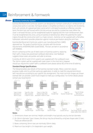 114 Reinforcement  Formwork
	 Eazistrip Continuity System
	
Eazistrip Reinforcement Continuity Systems are designed to maintain continuity of reinforcement at
construction joints in concrete. Formwork design is simplified and there is no need to drill shuttering.
Each unit consists of a galvanised steel casing which is dimpled to provide an effective concrete
bond. Pre-bent bars are housed within the box and are secured by a protective cover. When the
cover is removed the bars can be straightened ready for lapping onto the main reinforcement. Bars
must be straightened only once, using an Eazistrip re-bending tool. When the potential for water
ingress through the construction joint is a major concern, Eazistrip can be supplied with a Pentaflex
hydrostatic seal which provides protection against moisture permeation along the joint face.
Eazistrip Reinforcement Continuity systems are manufactured from CARES
approved bar. The grade of reinforcing bar complies with the tensile
requirements of BS4449:2005 Grade B500C. The bars are bent in accordance
with BS8666.
Ancon is phasing out the use of steel covers on Eazistrip systems, replacing
them with a heavy duty plasticised cardboard alternative. User feedback
suggests these covers are quicker and safer to remove.
Currently all 10mm and 12mm systems are supplied with the cardboard cover.
The 16mm system will be supplied with steel covers in the short term, however
should you require this system with a cardboard cover please advise SIG at the time of ordering.
Standard Range Specifications
The following tables give details of the Eazistrip standard ranges. Many customers require
purpose-made units to suit their particular application. In order to meet this requirement Ancon
will manufacture according to your specific bar arrangement. The most common shapes are shown
overleaf. We can provide custom-built shapes to meet your configuration. For further details please
contact your local branch.
	
Notes
1.	Dimensions shown are nominal. Heights and lengths may typically vary by one bar diameter.
2.	On 16mm diameter Type U boxes, the stirrup may be achieved by using two shape code 21 bars. 	
	 These are referenced DH.
3.	Boxes containing 16mm bars are nominally 50mm deep.
4.	Maximum box length is 3m dependent upon weight.
Type H Hook
(Standard in
80mm box)
Type RU U Bar
(Not available
in 80mm box)
Type U U Bar/ DH
Double Hook (Not
available in 80mm box)
Type S
Straight Bar
Type S2
Double Straight Bar
Type SH Angle
with leg in
horizontal plane
Type RA
Angle
Type RA1
Double Angle
Type RA2
Double Angle
Type RA3
Double Angle
Type CS
Closed Stirrup
Type 2H
Two Single Hooks used for
boxes wider than 240mm
 