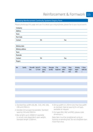 115Reinforcement  Formwork
	 Eazistrip Reinforcement Continuity Systems Enquiry Form
	 Please photocopy this page and use it to detail your enquiry/order, please fax to your local branch.
	
Company:
Address:
Town:
Post Code:
Contact: Tel: Fax:
Delivery date:
Delivery address
Town:
Postcode:
Contact: Tel: Fax:
Project:
Item Quantity 1.Box width
(mm)
Bar dia 10,
12,16 mm
2.Stirrup
spacing
(mm)
Stirrup type
(see illus)
3.Box
length(mm)
4.Stirrup
widthb
(mm)
Stirrup
height h
(mm)
Anchoring
length l
(mm)
5.Stirrup
width (mm)
c
	
1.	Standard box widths 60, 80, 110, 140, 160, 	
	190 and 240mm.
2.	Variable stirrup spacing available. Standard 	
	spacing 150 and 200mm.
3.	Box lengths up to 3000mm available
		in certain sizes dependent upon weight. 		
	Standard length 1200mm.
4.	Stirrup width b is 20mm less than box width
		as standard. Special spacing for all types 		
	available on request.
5.	For types RA1, RA2 and RA3, please state 	
	dimension c.
Note: Bars must be straightened using an
Eazistrip re-bending tool. Do not straighten bars
more than once.
 