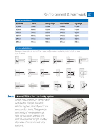 117Reinforcement  Formwork
	
16mm Rebar Diameter
Box Width Centres Stirrup Height Stirrup Width Leg Length
160mm 150mm 170mm 140mm 640mm
160mm 200mm 170mm 140mm 640mm
190mm 150mm 170mm 170mm 650mm
190mm 200mm 170mm 170mm 650mm
240mm 150mm 170mm 220mm 650mm
240mm 200mm 170mm 220mm 650mm
	 Custom Built Units
	
Below are examples of some of the many configurations available, custom built to your
specification.
	
	
	 Ancon KSN Anchor continuity system
	
Ancon KSN Anchors, in combination
with Bartec parallel-threaded
reinforcing bars, simplify concrete
construction joints. They provide
continuity of reinforcement at
slab-to-wall joints without the
restrictions on bar length and bar
diameter of re-bend continuity
systems.
 