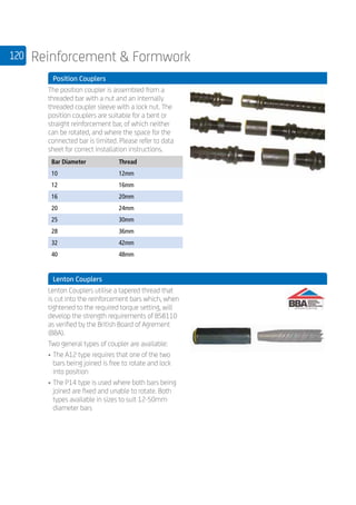 120 Reinforcement  Formwork
	 Position Couplers
	
The position coupler is assembled from a
threaded bar with a nut and an internally
threaded coupler sleeve with a lock nut. The
position couplers are suitable for a bent or
straight reinforcement bar, of which neither
can be rotated, and where the space for the
connected bar is limited. Please refer to data
sheet for correct installation instructions.
	
Bar Diameter Thread
10 12mm
12 16mm
16 20mm
20 24mm
25 30mm
28 36mm
32 42mm
40 48mm
	 Lenton Couplers
	
Lenton Couplers utilise a tapered thread that
is cut into the reinforcement bars which, when
tightened to the required torque setting, will
develop the strength requirements of BS8110
as verified by the British Board of Agrement
(BBA).
Two general types of coupler are available:
•	The A12 type requires that one of the two
bars being joined is free to rotate and lock
into position
•	The P14 type is used where both bars being
joined are fixed and unable to rotate. Both
types available in sizes to suit 12-50mm
diameter bars
	
 