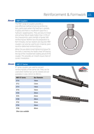 121Reinforcement  Formwork
	 MBT Couplers
	
The MBT range of couplers provides a
cost-effective method of joining reinforcing
bars, particularly when the fixed bar is already
in place and there is insufficient space for a
hydraulic swaging press. They are easy to install
and achieve failure loads higher than 115% of
the characteristic yield strength of grade 500
reinforcing bar. Neither bar end preparation to
form threads, nor bar rotation are required. MBT
couplers can also be used to join imperial, plain
round or deformed reinforcing bars.
When the pre-determined tightening torque for
the bolts is reached, the heads shear off leaving
the top of the installed bolt slightly proud of the
coupler. This provides an instant visual check of
correct installation.
	 MBT ET Series
	
ET series couplers are used to connect
reinforcing bars of the same size. They can be
used when neither bar can be rotated and are
available in sizes 10mm to 40mm.
	
MBT ET Series Bar Diameter
ET10 10mm
ET12 12mm
ET14 14mm
ET16 16mm
ET20 20mm
ET25 25mm
ET28 28mm
ET32 32mm
ET34 34mm
ET40 40mm
Other sizes available
 