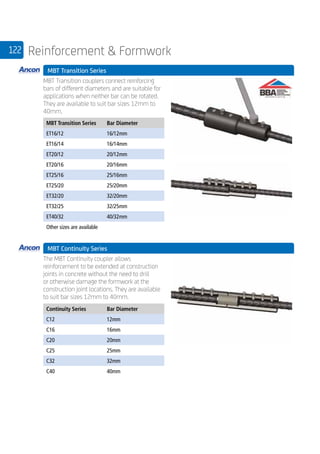 122 Reinforcement  Formwork
	 MBT Transition Series
	
MBT Transition couplers connect reinforcing
bars of different diameters and are suitable for
applications when neither bar can be rotated.
They are available to suit bar sizes 12mm to
40mm.
	
MBT Transition Series Bar Diameter
ET16/12 16/12mm
ET16/14 16/14mm
ET20/12 20/12mm
ET20/16 20/16mm
ET25/16 25/16mm
ET25/20 25/20mm
ET32/20 32/20mm
ET32/25 32/25mm
ET40/32 40/32mm
Other sizes are available
	 MBT Continuity Series
	
The MBT Continuity coupler allows
reinforcement to be extended at construction
joints in concrete without the need to drill
or otherwise damage the formwork at the
construction joint locations. They are available
to suit bar sizes 12mm to 40mm. 	
	
Continuity Series Bar Diameter
C12 12mm
C16 16mm
C20 20mm
C25 25mm
C32 32mm
C40 40mm
	
 