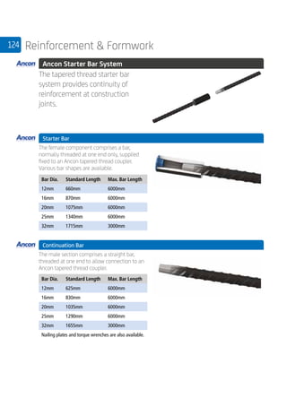124 Reinforcement  Formwork
	 Ancon Starter Bar System
	
The tapered thread starter bar
system provides continuity of
reinforcement at construction
joints.
	 Starter Bar
	
The female component comprises a bar,
normally threaded at one end only, supplied
fixed to an Ancon tapered thread coupler.
Various bar shapes are available.
	
Bar Dia. Standard Length Max. Bar Length
12mm 660mm 6000mm
16mm 870mm 6000mm
20mm 1075mm 6000mm
25mm 1340mm 6000mm
32mm 1715mm 3000mm
	 Continuation Bar
	
The male section comprises a straight bar,
threaded at one end to allow connection to an
Ancon tapered thread coupler.
	
Bar Dia. Standard Length Max. Bar Length
12mm 625mm 6000mm
16mm 830mm 6000mm
20mm 1035mm 6000mm
25mm 1290mm 6000mm
32mm 1655mm 3000mm
Nailing plates and torque wrenches are also available.
 