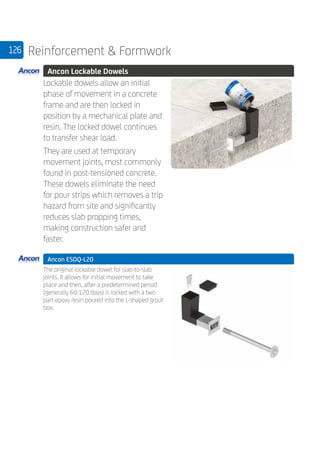 126 Reinforcement  Formwork
	 Ancon Lockable Dowels
	
Lockable dowels allow an initial
phase of movement in a concrete
frame and are then locked in
position by a mechanical plate and
resin. The locked dowel continues
to transfer shear load.
They are used at temporary
movement joints, most commonly
found in post-tensioned concrete.
These dowels eliminate the need
for pour strips which removes a trip
hazard from site and significantly
reduces slab propping times,
making construction safer and
faster.
	 Ancon ESDQ-L20
	
The original lockable dowel for slab-to-slab
joints. It allows for initial movement to take
place and then, after a predetermined period
(generally 60-120 days) is locked with a two
part epoxy resin poured into the L-shaped grout
box.
 