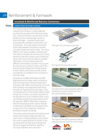 128 Reinforcement  Formwork
	 Insulated  Reinforced Balcony Connectors
	 Isokorb thermal break modules
	
The Isokorb range of thermal break
modules from Schöck is a highly effective
countermeasure against the heat and energy
loss, moisture formation and resultant mould
growth and structural damage caused by
thermal bridges – a problem particularly
associated with cantilever components such
as balconies. The range allows connections
to be made between concrete-to-concrete,
concrete-to-steel and steel-to-steel. The many
different unit types available, combined with
their ability to enable the transmission of shear,
bending movement, tension and compression
forces, also means that the options available
effectively run into hundreds when the
different combinations are taken into account.
All units are very simple to install, due to the
thermal break reinforcement being integral
to the module; and Schock provides setting
out drawings as standard for the concrete–to-
concrete range.
All products are BBA Certificated and LABC
Registered and the range meets compliance
with the Government Standard Assessment
Procedure, SAP 2009, concerning CO2
emissions
from buildings and respectively heat losses
through non-repeating thermal bridges. Here,
the lambda values of the Schöck Isokorb enable
energy loss in various connective situations to
be reduced by as much as 84% to 91%. It also
comfortably exceeds the requirements of the
UK regulation (BRE IP1/06) which stipulates
that the temperature factor used to indicate
condensation risk (fRSI) must be greater than,
or equal to, 0.75 for dwellings, residential
buildings and public buildings.
The proven outstanding technical performance
values of the Isokorb range have been the
main driver in helping establish and maintain
the current market position for Schöck in the
UK, along with the high level of design and
technical support provided for specifiers,
structural engineers and contractors.
The type KS thermally separates external
steel construction from the internal slab
The type K therrmally separates external
reinforced concrete components from
the main building structure
The type KS for concrete-to-steel
The type K for concrete-to-concrete
 