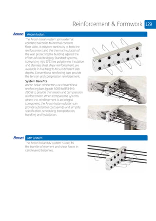 129Reinforcement  Formwork
Ancon lsolan 	
	
The Ancon lsolan system joins external
concrete balconies to internal concrete
floor slabs. It provides continuity to both the
reinforcement and the thermal insulation of
the wall protecting the building against the
effects of cold bridging. Standard systems,
comprising rigid CFC-free polystyrene insulation
and stainless steel shear reinforcement, are
available in five heights to suit different slab
depths. Conventional reinforcing bars provide
the tension and compression reinforcement.
System Benefits
Ancon lsolan connectors use conventional
reinforcing bars (grade 500B to BS4449:
2005) to provide the tension and compression
reinforcement. When compared to systems
where this reinforcement is an integral
component, the Ancon lsolan solution can
provide substantial cost savings and simplify
specification, scheduling, transportation,
handling and installation.
	 MV System
	
The Ancon lsolan MV system is used for
the transfer of moment and shear forces in
cantilevered balconies.
	
	
 