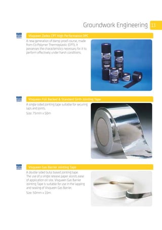 13Groundwork Engineering
	 Visqueen Zedex CPT High Performance DPC
	
A new generation of damp proof course, made
from Co­-Polymer Thermoplastic (CPT), it
possesses the characteristics necessary for it to
perform effectively under harsh conditions.
	 Visqueen Foil Backed  Standard Girth Jointing Tape
	
A single sided jointing tape suitable for securing
laps and joints.
Size: 75mm x 50m
	 Visqueen Gas Barrier Jointing Tape
	
A double sided butyl based jointing tape.
The use of a single release paper assists ease
of application on site. Visqueen Gas Barrier
Jointing Tape is suitable for use in the lapping
and sealing of Visqueen Gas Barrier.
Size: 50mm x 10m
 