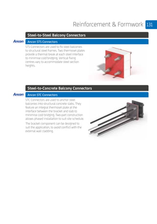 131Reinforcement  Formwork
	 Steel-to-Steel Balcony Connectors
	 Ancon STS Connectors
	
STS Connectors are used to fix steel balconies
to structural steel frames. Two thermoset plates
provide a thermal break at each steel interface
to minimise cold bridging. Vertical fixing
centres vary to accommodate steel section
heights.
	 Steel-to-Concrete Balcony Connectors
	 Ancon STC Connectors
	
STC Connectors are used to anchor steel
balconies into structural concrete slabs. They
feature an integral thermoset plate at the
interface between the bracket and slab to
minimise cold bridging. Two-part construction
allows phased installation to suit site schedule.
The bracket component can be designed to
suit the application, to avoid conflict with the
external wall cladding.
 