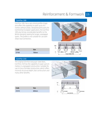 135Reinforcement  Formwork
	 ComFlor 100
	
ComFlor 100, has a very strong profile shape
and offers the capability to span up to 4.5
metres without props. Designed particularly for
Continental European application, the ComFlor
100 also brings considerable benefits to the
British designer looking for longer unpropped
spans. The profile is not suitable for use with
shear stud connectors.
	
Code Size
CF100 700mm
	 ComFlor 210
	
The original SlimFlor long span steel deck,
ComFlor 210 has the capability to span up to 6
metres in unpropped construction. Suitable for
use in Corus Slimdek construction, which offers
minimal structural depth, fast construction and
many other benefits.
	
Code Size
CF210 600mm
 
