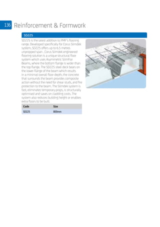 136 Reinforcement  Formwork
	 SD225
	
SD225 is the latest addition to PMF’s flooring
range. Developed specifically for Corus Slimdek
system, SD225 offers up to 6.5 metres
unpropped span . Corus Slimdek engineered
flooring solution is a unique structural floor
system which uses Asymmetric SlimFlor
Beams, where the bottom flange is wider than
the top flange. The SD225 steel deck bears on
the lower flange of the beam which results
in a minimal overall floor depth, the concrete
that surrounds the beam provides composite
action without the need for shear studs, and fire
protection to the beam. The Slimdek system is
fast, eliminates temporary props, is structurally
optimised and saves on cladding costs. The
system also reduces building height or enables
extra floors to be built.
	
Code Size
SD225 800mm
 