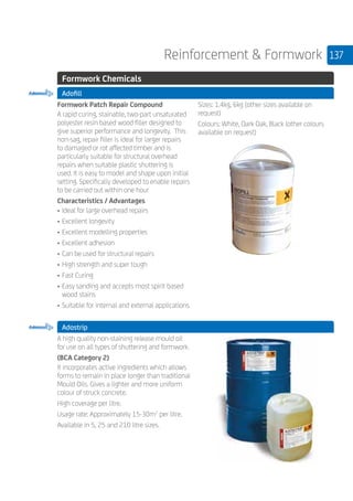 137Reinforcement  Formwork
	 Formwork Chemicals
	 Adofill
	
Formwork Patch Repair Compound
A rapid curing, stainable, two-part unsaturated
polyester resin based wood filler designed to
give superior performance and longevity. This
non-sag, repair filler is ideal for larger repairs
to damaged or rot affected timber and is
particularly suitable for structural overhead
repairs when suitable plastic shuttering is
used. It is easy to model and shape upon initial
setting. Specifically developed to enable repairs
to be carried out within one hour
Characteristics / Advantages
• 	Ideal for large overhead repairs
• 	Excellent longevity
•	Excellent modelling properties
•	Excellent adhesion
•	Can be used for structural repairs
•	High strength and super tough
•	Fast Curing
•	Easy sanding and accepts most spirit based
wood stains
•	Suitable for internal and external applications
Sizes: 1.4kg, 6kg (other sizes available on
request)
Colours: White, Dark Oak, Black (other colours
available on request)
	 Adostrip
	
A high quality non-staining release mould oil
for use on all types of shuttering and formwork.
(BCA Category 2)
It incorporates active ingredients which allows
forms to remain in place longer than traditional
Mould Oils. Gives a lighter and more uniform
colour of struck concrete.
High coverage per litre.
Usage rate: Approximately 15-30m2
per litre.
Available in 5, 25 and 210 litre sizes.
 