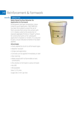 140 Reinforcement  Formwork
Safetard Gel
	
Water Based Surface Retarder for
Application to Formwork
A transparent, gel type composition, colour
tinted to assist application. SAFETARD GEL
has been formulated to retard the set of
fresh concrete that comes into contact with
it. It is ideally suited to the production of
exposed aggregate finishes or ‘keyed’ surfaces
for construction joints or for subsequent
application of plasters or renders. It is coloured
to give a visual indication of where it has been
applied.
Advantages
• 	Easily applied by brush to all formwork types
• 	Weather resistant
• 	Single coat application
• 	Concrete can be applied immediately or later
• 	Non staining
• 	Water based with no flammable or toxic
constituents
• 	Any residue on formwork is easily removed
• 	No VOC
• 	Bio-gradable
Sizes: 5, 25 Litres
Usage rate: 3-4m2
per litre
 