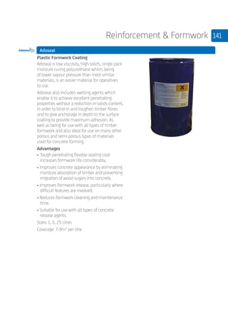 141Reinforcement  Formwork
Adoseal
	
Plastic Formwork Coating
Adoseal is low viscosity, high solids, single pack
moisture curing polyurethane which, being
of lower vapour pressure than most similar
materials, is an easier material for operatives
to use.
Adoseal also includes wetting agents which
enable it to achieve excellent penetrating
properties without a reduction in solids content,
in order to bind-in and toughen timber fibres
and to give anchorage in depth to the surface
coating to provide maximum adhesion. As
well as being for use with all types of timber
formwork and also ideal for use on many other
porous and semi-porous types of materials
used for concrete forming.
Advantages
• 	Tough penetrating flexible sealing coat
increases formwork life considerably.
• Improves concrete appearance by eliminating
moisture absorption of timber and preventing
migration of wood sugars into concrete.
• Improves formwork release, particularly where
difficult features are involved.
• Reduces formwork cleaning and maintenance
time.
• Suitable for use with all types of concrete
release agents.
Sizes: 1, 5, 25 Litres
Coverage: 7-9m2
per litre
 