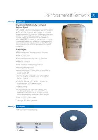 143Reinforcement  Formwork
Safelease
	
Environmentally Friendly Formwork
Release Agent
SAFELEASE has been developed using the latest
water soluble polymer technology to produce
an environmentally friendly and highly efficient
release material for concrete formwork on
site. SAFELEASE is ready to use and particularly
suited to outdoor use on faced sealed plywood,
steel moulds and other impervious formwork
materials.
Advantages
• 	Recommended for high quality finishes
• 	Low to no odour
• 	Safe, environmentally friendly product
• 	NO VOC content
• 	Low viscosity for easy application
• 	Readily biodegradable
• 	After water evaporation, film is resistant to
water wash off
• 	Forms may be stripped early when other
factors permit
• 	Suitable for use with white, coloured or
standard OPC concrete finishes.
• 	Non staining
• 	Fully compatible with the subsequent
application of silicone or similar surface
treatments when used as recommended
Sizes: 5, 20, 25, 205 Litres
Coverage: 30-50m2
per litre
Adofoam
	
Formwork joint sealing strip
	
Size Roll size
12 x 6mm 12m
12 x 25mm 12m
 