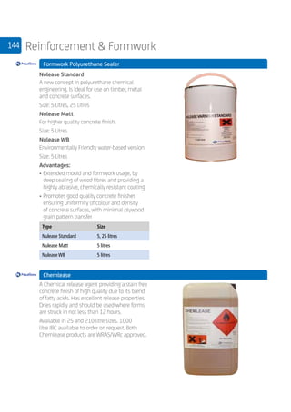 144 Reinforcement  Formwork
	 Formwork Polyurethane Sealer
	
Nulease Standard
A new concept in polyurethane chemical
engineering. Is ideal for use on timber, metal
and concrete surfaces.
Size: 5 Litres, 25 Litres
Nulease Matt
For higher quality concrete finish.
Size: 5 Litres
Nulease WB
Environmentally Friendly water-based version.
Size: 5 Litres
Advantages:
• 	Extended mould and formwork usage, by
deep sealing of wood fibres and providing a
highly abrasive, chemically resistant coating
• 	Promotes good quality concrete finishes
ensuring uniformity of colour and density
of concrete surfaces, with minimal plywood
grain pattern transfer
	
Type Size
Nulease Standard 5, 25 litres
Nulease Matt 5 litres
Nulease WB 5 litres
	 Chemlease
	
A Chemical release agent providing a stain free
concrete finish of high quality due to its blend
of fatty acids. Has excellent release properties.
Dries rapidly and should be used where forms
are struck in not less than 12 hours.
Available in 25 and 210 litre sizes. 1000
litre IBC available to order on request. Both
Chemlease products are WRAS/WRc approved.
 