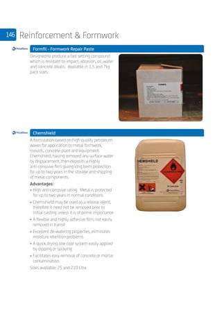 146 Reinforcement  Formwork
	 Formfil - Formwork Repair Paste
	
Designed to produce a fast setting compound
which is resistant to impact, abrasion, oil, water
and concrete alkalis. Available in 1.5 and 7kg
pack sizes.
	 Chemshield
	
A formulation based on high quality petroleum
waxes for application to metal formwork,
moulds, concrete plant and equipment.
Chemshield, having removed any surface water
by displacement, then deposits a highly
anti-corrosive film giving long term protection
for up to two years in the storage and shipping
of metal components.
Advantages:
•	High anti-corrosive rating. Metal is protected
for up to two years in normal conditions
•	Chemshield may be used as a release agent,
therefore it need not be removed prior to
initial casting unless it is of prime importance
•	A flexible and highly adhesive film, not easily
removed in transit
•	Excellent de-watering properties, eliminates
moisture retention problems
•	A quick drying one coat system easily applied
by dipping or spraying
•	Facilitates easy removal of concrete or mortar
contamination.
Sizes available: 25 and 210 Litre
	
 