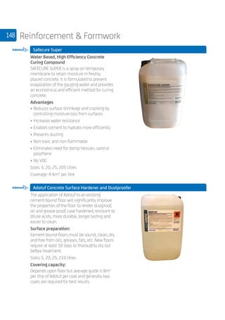 148 Reinforcement  Formwork
Safecure Super
	
Water Based, High Efficiency Concrete
Curing Compound
SAFECURE SUPER is a spray-on temporary
membrane to retain moisture in freshly
placed concrete. It is formulated to prevent
evaporation of the gauging water and provides
an economical and efficient method for curing
concrete.
Advantages
• 	Reduces surface shrinkage and cracking by
controlling moisture loss from surfaces
• 	Increases water resistance
• 	Enables cement to hydrate more efficiently
• 	Prevents dusting
• 	Non-toxic and non-flammable
• 	Eliminates need for damp hessian, sand or
polythene
• 	No VOC
Sizes: 5, 20, 25, 205 Litres
Coverage: 4-6m2
per litre
Adotuf Concrete Surface Hardener and Dustproofer
	
The application of Adotuf to an existing
cement-bound floor will significantly improve
the properties of the floor to render dustproof,
oil and grease proof, case hardened, resistant to
dilute acids, more durable, longer lasting and
easier to clean.
Surface preparation:
Cement bound floors must be sound, clean, dry
and free from oils, greases, fats, etc. New floors
require at least 10 days to thoroughly dry out
before treatment.
Sizes: 5, 20, 25, 210 litres
Covering capacity:
Depends upon floor but average guide is 8m2
per litre of Adotuf per coat and generally two
coats are required for best results.
 