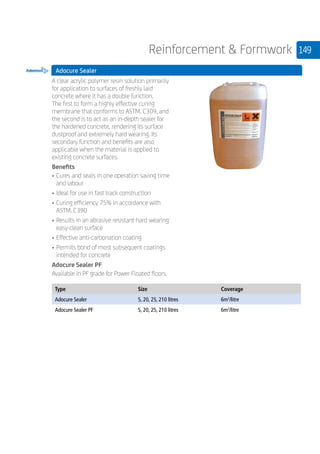 149Reinforcement  Formwork
Adocure Sealer
	
A clear acrylic polymer resin solution primarily
for application to surfaces of freshly laid
concrete where it has a double function.
The first to form a highly effective curing
membrane that conforms to ASTM. C309, and
the second is to act as an in-depth sealer for
the hardened concrete, rendering its surface
dustproof and extremely hard wearing. Its
secondary function and benefits are also
applicable when the material is applied to
existing concrete surfaces.
Benefits
•	Cures and seals in one operation saving time
and labour
•	Ideal for use in fast track construction
•	Curing efficiency 75% in accordance with
ASTM. C390
•	Results in an abrasive resistant hard wearing
easy-clean surface
•	Effective anti-carbonation coating
•	Permits bond of most subsequent coatings
intended for concrete
Adocure Sealer PF
Available in PF grade for Power Floated floors.
	
Type Size Coverage
Adocure Sealer 5, 20, 25, 210 litres 6m2
/litre
Adocure Sealer PF 5, 20, 25, 210 litres 6m2
/litre
 