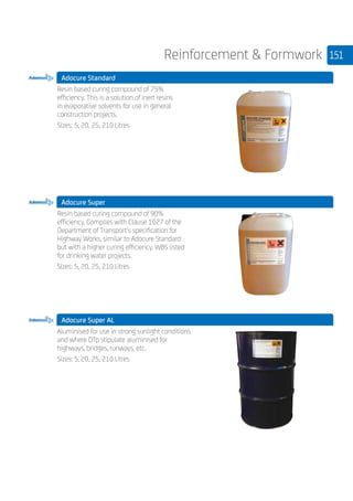 151Reinforcement  Formwork
Adocure Standard
	
Resin based curing compound of 75%
efficiency. This is a solution of inert resins
in evaporative solvents for use in general
construction projects.
Sizes: 5, 20, 25, 210 Litres
Adocure Super
	
Resin based curing compound of 90%
efficiency. Complies with Clause 1027 of the
Department of Transport’s specification for
Highway Works, similar to Adocure Standard
but with a higher curing efficiency. WBS listed
for drinking water projects.
Sizes: 5, 20, 25, 210 Litres
Adocure Super AL
	
Aluminised for use in strong sunlight conditions
and where DTp stipulate aluminised for
highways, bridges, runways, etc.
Sizes: 5, 20, 25, 210 Litres
 