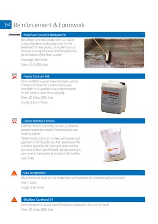 154 Reinforcement  Formwork
	 Ronafloor Concrete Dustproofer
	
RonaFloor Concrete Dustproofer is a liquid
surface hardener and dustproofer for the
treatment of new and old concrete floors. It
reduces dusting and wear and enhances the
performance of the floor surface.
Coverage: 30m2
/Litre
Sizes: 16.5, 205 Litres
	 Fosroc Concure WB
	
Concure WB is a water based concrete curing
compound based on a low viscosity wax
emulsion. It is supplied as a white emulsion
which forms a clear film on drying.
Sizes: 20 Litres, 200 Litres
Usage: 3.5-5m2
/litres
	 Fosroc Nitoflor Lithurin
	
Nitoflor Lithurin is a white, soluble, crystalline
powder based on metallic fluorosilicates and
wetting agents.
When Nitoflor Lithurin is mixed with water and
applied to the floor, the solution penetrates the
concrete reacting with lime and other soluble
particles to form granite hard crystals, leaving a
permanent, hard wearing and dust free surface.
Size: 15kg
Sika Dustproofer 	
	
An economical ready to use dustproofer and hardener for concrete paths and slabs.
Size: 5 Litres
Usage: 3-6m2
/litre
	 Sikafloor CureHard 24
	
One-component silicate based hardener, dustproofer and curing liquid.
Sizes: 25 Litres, 200 Litres
 