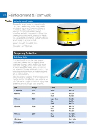 156 Reinforcement  Formwork
	 weber.tec acrylic sealer
	
A weber.tec acrylic sealer is a low-viscosity,
colourless, penetrating sealer. The product
is based on a pure acrylic resin in aromatic
solvents. The concept is to achieve an
in-surface seal with no material build-up. For
severely exposed surfaces, one coat of weber.
tec aquapel WR prior to two coats of weber.tec
acrylic sealer is recommended.
Sizes: 5 litres, 25 litres, 200 litres
Coverage: 16m2
/litre/coat
	
	 Temporary Protection
	 Polythene Rolls
	
On the roll polythene is the ideal general
protection product. We can supply centre
folded, for example a four metre wide sheet
of plastic would be folded onto a one metre
roll for ease of storage and transportation. This
product eliminates the multi-fold creases that
act as crack inducers.
Rolls can also be supplied in larger sizes where
mechanical handling facilities are available on
site. The use of a larger roll reduces laying time
and the quantities of tape used for joints.
	
Type Gauge Colour Size
FR Polythene 500 White 4 x 50m
Polythene 500 Clear
Black
4 x 50m
4 x 50m
Polythene 1000 Super Clear
Blue
Black
4 x 25m
4 x 25m
4 x 25m
Polythene 1200 Clear
Blue
Black
4 x 25m
4 x 25m
4 x 25m
Polythene 2000 Blue
Black
4 x 12.5m
4 x 12.5m
Pallet Wrap 0.4 x 300m
TPS Polythene 4 x 25m
 
