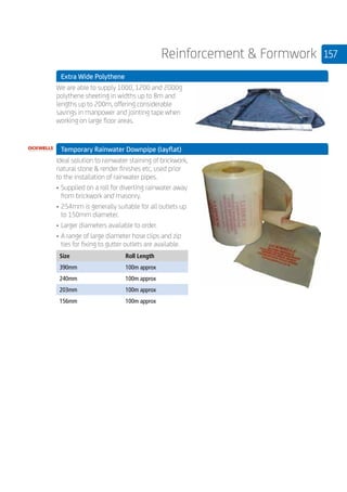 157Reinforcement  Formwork
	 Extra Wide Polythene
	
We are able to supply 1000, 1200 and 2000g
polythene sheeting in widths up to 8m and
lengths up to 200m, offering considerable
savings in manpower and jointing tape when
working on large floor areas.
	
	 Temporary Rainwater Downpipe (layflat)
	
Ideal solution to rainwater staining of brickwork,
natural stone  render finishes etc, used prior
to the installation of rainwater pipes.
•	Supplied on a roll for diverting rainwater away
from brickwork and masonry.
•	254mm is generally suitable for all outlets up
to 150mm diameter.
•	Larger diameters available to order.
•	A range of large diameter hose clips and zip
ties for fixing to gutter outlets are available.
	
Size Roll Length
390mm 100m approx
240mm 100m approx
203mm 100m approx
156mm 100m approx
 