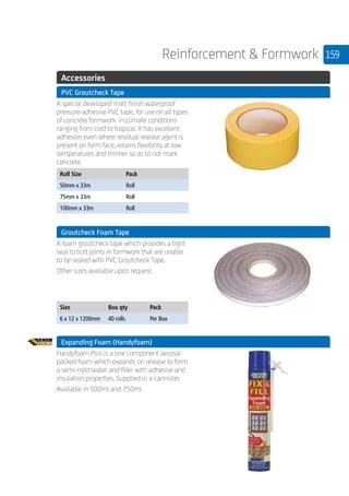 159Reinforcement  Formwork
.	 Accessories
	 PVC Groutcheck Tape
	
A special developed matt finish waterproof
pressure-adhesive PVC tape, for use on all types
of concrete formwork in climate conditions
ranging from cold to tropical. It has excellent
adhesion even where residual release agent is
present on form face, retains flexibility at low
temperatures and thinner so as to not mark
concrete.
	
Roll Size Pack
50mm x 33m Roll
75mm x 33m Roll
100mm x 33m Roll
	 Groutcheck Foam Tape
	
A foam groutcheck tape which provides a tight
seal to butt joints in formwork that are unable
to be sealed with PVC Groutcheck Tape.
Other sizes available upon request.
	
Size Box qty Pack
6 x 12 x 1200mm 40 rolls Per Box
	 Expanding Foam (Handyfoam)
	
Handyfoam Plus is a one component aerosol-
packed foam which expands on release to form
a semi-rigid sealer and filler with adhesive and
insulation properties. Supplied in a cannister.
Available in 500ml and 750ml.
 