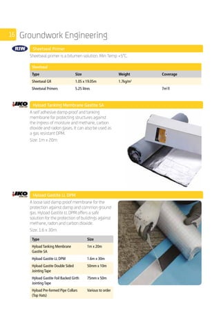 16 Groundwork Engineering
Sheetseal Primer 	
	
Sheetseal primer is a bitumen solution. Min Temp +5°C.
	
Sheetseal
Type Size Weight Coverage
Sheetseal GR 1.05 x 19.05m 1.7kg/m2
Sheetseal Primers 5.25 litres 7m2
/l
Hyload Tanking Membrane Gastite SA 	
	
A self adhesive damp-proof and tanking
membrane for protecting structures against
the ingress of moisture and methane, carbon
dioxide and radon gases. It can also be used as
a gas resistant DPM.
Size: 1m x 20m
	
	 Hyload Gastite LL DPM
	
A loose laid damp proof membrane for the
protection against damp and common ground
gas. Hyload Gastite LL DPM offers a safe
solution for the protection of buildings against
methane, radon and carbon dioxide.
Size: 1.6 x 30m
	
Type Size
Hyload Tanking Membrane
Gastite SA
1m x 20m
Hyload Gastite LL DPM 1.6m x 30m
Hyload Gastite Double Sided
Jointing Tape
50mm x 10m
Hyload Gastite Foil Backed Girth
Jointing Tape
75mm x 50m
Hyload Pre-formed Pipe Collars
(Top Hats)
Various to order
	
 