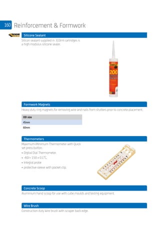 160 Reinforcement  Formwork
	 Silicone Sealant
	
Silicon sealant supplied in 310ml cartridges is
a high modulus silicone sealer.
	 Formwork Magnets
	 Heavy duty ring magnets for removing wire and nails from shutters prior to concrete placement.
	
OD size
45mm
60mm
	 Thermometers
	
Maximum-Minimum Thermometer with Quick
set press button.
•	Digital Dial Thermometer.
•	-40/+ 150 x 0.1°C,
•	Integral probe
•	protective sleeve with pocket clip.
	 Concrete Scoop
	
Aluminium hand scoop for use with cube moulds and testing equipment.
	 Wire Brush
	
Construction duty wire brush with scraper back edge.
 