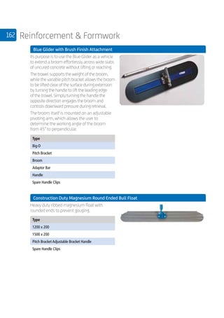 162 Reinforcement  Formwork
	 Blue Glider with Brush Finish Attachment
	
Its purpose is to use the Blue Glider as a vehicle
to extend a broom effortlessly across wide slabs
of uncured concrete without lifting or reaching.
The trowel supports the weight of the broom,
while the variable pitch bracket allows the broom
to be lifted clear of the surface during extension
by turning the handle to lift the leading edge
of the trowel. Simply turning the handle the
opposite direction engages the broom and
controls downward pressure during retrieval.
The broom itself is mounted on an adjustable
pivoting arm, which allows the user to
determine the working angle of the broom
from 45° to perpendicular.
	
Type
Big-D
Pitch Bracket
Broom
Adaptor Bar
Handle
Spare Handle Clips
	 Construction Duty Magnesium Round Ended Bull Float
	
Heavy duty ribbed magnesium float with
rounded ends to prevent gouging.
	
Type
1200 x 200
1500 x 200
Pitch Bracket Adjustable Bracket Handle
Spare Handle Clips
 