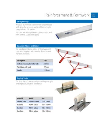 163Reinforcement  Formwork
	 Straight Edge
	
A robust aluminium construction straight edge
with grips for tamping and levelling concrete.
Lengths from 2-6 metres.
Handles are also available to give comfort and
firm control. Supplied in pairs.
	 Concrete Placer and Rakes
	
For rapid placing and raking of freshly poured
concrete. Supplied with handle. Replacement
handles available.
	
Description Size
Toothed one side, plain other side 560mm
Plain blade with hook 495mm
Handles 1370mm
	 Edging Tools
	
For finishing of concrete edges, adding strength
and improves weather resistance.
	
Material Finish Size
Stainless Steel Turned up ends 150 x 75mm
Blue Steel 10mm radius 150 x 100mm
Blue Steel 10mm radius 150 x 150mm
Blue Steel 13mm radius 150 x 100mm
 