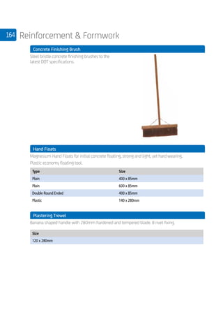 164 Reinforcement  Formwork
	 Concrete Finishing Brush
	
Steel bristle concrete finishing brushes to the
latest DOT specifications.
	 Hand Floats
	
Magnesium Hand Floats for initial concrete floating, strong and light, yet hard wearing.
Plastic economy floating tool.
	
Type Size
Plain 400 x 85mm
Plain 600 x 85mm
Double Round Ended 400 x 85mm
Plastic 140 x 280mm
	 Plastering Trowel
	
Banana shaped handle with 280mm hardened and tempered blade. 8 rivet fixing.
	
Size
120 x 280mm
 