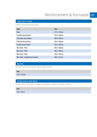 165Reinforcement  Formwork
	 Steel Hand Trowel
	 Carbon steel. Strong and light.
	
Type Size
Plain 275 x 114mm
Flat Back Round Nose 350 x 100mm
CFlat Back Round Nose 400 x 100mm
Flat Back Round Nose 450 x 100mm
Double Round Ended 450 x 100mm
Blue Steel - Plain 300 x 100mm
Blue Steel - Plain 400 x 100mm
Blue Steel - Plain 450 x 125mm
Blue Steel - Double Round Ended 500 x 125mm
	 Groover
	
Durable bronze groover, for 38mm deep groove.
	
Size
187 x 112mm
	 Carborundum Rub-Block
	 Carborundum rub-block complex with plastic handle for greater comfort.
	
Size
150 x 75mm
 