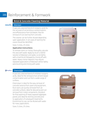 166 Reinforcement  Formwork
	 Brick  Concrete Cleaning Material
Adoclean
	
A specially selected blend of inorganic acids for
the removal of cementitious contaminations
and efflorescence from brickwork. Also for
removal of rust staining from concrete.
The cleaner can be further diluted depending
upon application. In all cases of staining the
cause should be identified.
Sizes: 5 Litres, 25 Litres
Application Instructions:
To remove stains or mortar, thoroughly saturate
the area with water. Apply by brush a 50/50
solution of Adoclean and water, scrub lightly
with a hard brush followed by rinsing off with
water. Heavy mortar deposits may require
repeated applications of Adoclean whilst lightly
wire brushing and rinsing with water.
	 Chemclean
	
A specially selected blend of inhibited inorganic
acids, ideal for the removal of all cement based
contamination and rust from a wide range of
surfaces.
Chemclean is ideal for the easy removal of
concrete laitance from plant and equipment.
Rust stains are quickly removed from all
concrete surfaces. Ideal for descaling and rust
removal from metal components. Excellent
for final washing of newly exposed aggregate
panels and ideal for etching concrete prior
to application of subsequent treatments.
Economical to use, can be diluted with water
for many applications.
Sizes: 5 Litres, 25 Litres
 
