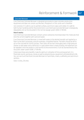 167Reinforcement  Formwork
	 Concrete Remover
	
Cure Chemicals Concrete Remover is designed exclusively to clean concrete construction
equipment and does not contain any Muriatic, Phosphoric or Citric acids and is therefore
non-corrosive. It is safe to use on painted surfaces, aluminium, glass and rubber. It is safe for
both human handling and for the environment. Cure Chemicals Concrete Remover is biologically
degradable and can be discarded in the normal sewage system (EAK 17 09 04).
How it works:
Cure Chemicals Concrete Remover contains active substances that break down the molecules that
bind the cement together with sand and water.
Cure Chemicals Concrete Remover is mixed with water to the desired strength and applied as a
foam to the item concerned, using for example, a handheld foamer. The foam should be left to
act on the concrete for 20-45 minutes. Then clean off the item thoroughly with a high-pressure
cleaner or with water and a stiff brush. In cases where there is heavy buildup, the treatment can
be repeated. Since the product is not harmful to the environment, it can be drained directly into
the public sewer system (EWC 17 09 04).
Collectively these extra benefits make for optimum utilisation of time and equipment. It is
financially sound, saving you money as well as preserving your equipment and extending its life.
You can use Cure Chemicals Concrete Remover on hand tools, mixers, scaffolding and aluminium
sections.
Sizes: 5 Litres, 20 Litres
 