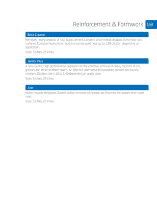 169Reinforcement  Formwork
	 Brick Cleaner
	
Removes heavy deposits of rust, scale, cement, concrete and mineral deposits from most hard
surfaces. Contains Hydrochloric acid and can be used neat up to 1:20 dilution depending on
application.
Sizes: 5 Litres, 25 Litres.
	 Janitol Plus
	
A non-caustic, high performance degreaser for the effective removal of heavy deposits of oils,
greases and other stubborn stains. An effective alternative to hazardous solvent and caustic
cleaners. Dilution rate 1:10 to 1:40 depending on application.
Sizes: 5 Litres, 25 Litres.
	 Jizer
	
Water rinsable degreaser. Solvent action removes oil, grease, tar, bitumen and waxes when used
neat.
Sizes: 5 Litres, 25 Litres.
	
	
 