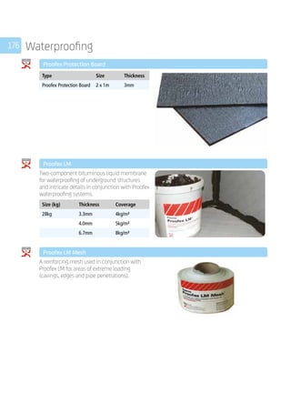 176 Waterproofing
	 Proofex Protection Board
	
Type Size Thickness
Proofex Protection Board 2 x 1m 3mm
	 Proofex LM
	
Two-component bituminous liquid membrane
for waterproofing of underground structures
and intricate details in conjunction with Proofex
waterproofing systems.
	
Size (kg) Thickness Coverage
28kg 3.3mm 4kg/m²
4.0mm 5kg/m²
6.7mm 8kg/m²
	 Proofex LM Mesh
	
A reinforcing mesh used in conjunction with
Proofex LM for areas of extreme loading
(cavings, edges and pipe penetrations).
	
 