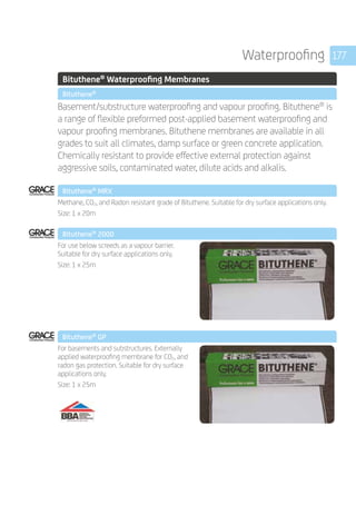 177Waterproofing
	 Bituthene®
Waterproofing Membranes
	 Bituthene®
	
Basement/substructure waterproofing and vapour proofing. Bituthene®
is
a range of flexible preformed post-applied basement waterproofing and
vapour proofing membranes. Bituthene membranes are available in all
grades to suit all climates, damp surface or green concrete application.
Chemically resistant to provide effective external protection against
aggressive soils, contaminated water, dilute acids and alkalis.
	 Bituthene®
MRX
	
Methane, CO2, and Radon resistant grade of Bituthene. Suitable for dry surface applications only.
Size: 1 x 20m
	 Bituthene®
2000
	
For use below screeds as a vapour barrier.
Suitable for dry surface applications only.
Size: 1 x 25m
Bituthene®
GP 	
	
For basements and substructures. Externally
applied waterproofing membrane for CO2, and
radon gas protection. Suitable for dry surface
applications only.
Size: 1 x 25m
	 	
 