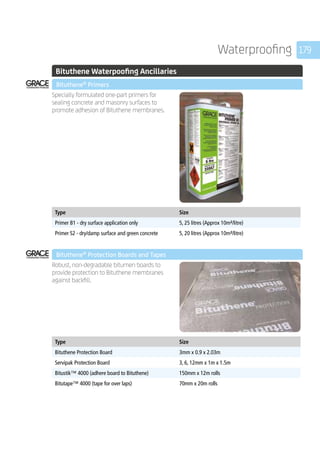 179Waterproofing
	 Bituthene Waterpoofing Ancillaries
	 Bituthene®
Primers
	
Specially formulated one-part primers for
sealing concrete and masonry surfaces to
promote adhesion of Bituthene membranes.
	
Type Size
Primer B1 - dry surface application only 5, 25 litres (Approx 10m²/litre)
Primer S2 - dry/damp surface and green concrete 5, 20 litres (Approx 10m²/litre)
	 Bituthene®
Protection Boards and Tapes
	
Robust, non-degradable bitumen boards to
provide protection to Bituthene membranes
against backfill.
	
Type Size
Bituthene Protection Board 3mm x 0.9 x 2.03m
Servipak Protection Board 3, 6, 12mm x 1m x 1.5m
Bitustik™ 4000 (adhere board to Bituthene) 150mm x 12m rolls
Bitutape™ 4000 (tape for over laps) 70mm x 20m rolls
 