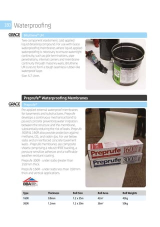 180 Waterproofing
	 Bituthene®
LM
	
Two-component elastomeric cold applied
liquid detailing compound. For use with Grace
waterproofing membranes where liquid applied
waterproofing is necessary to ensure watertight
continuity, such as pile terminations, pipe
penetrations, internal corners and membrane
continuity through masonry walls. Bituthene
LM cures to form a tough seamless rubber-like
waterproof layer.
Size: 5.7 Litres
	
	
	 Preprufe®
Waterproofing Membranes
	 Preprufe®
	
Pre-applied external waterproof membranes
for basements and substructures. Preprufe
develops a continuous mechanical bond to
poured concrete preventing water migration
between the structure and the membrane,
substantially reducing the risk of leaks. Preprufe
300R  160R also provide protection against
methane, CO2 and radon gas. For use below
slabs and on reinforced concrete basement
walls . Preprufe membranes are composite
sheets comprising a robust HPDE backing, a
pressure sensitive adhesive and a trafficable
weather resistant coating.
Preprufe 300R - under slabs greater than
350mm thick.
Preprufe 160R - under slabs less than 350mm
thick and vertical applications.
	
Type Thickness Roll Size Roll Area Roll Weights
160R 0.8mm 1.2 x 35m 42m2
42kg
300R 1.2mm 1.2 x 30m 36m2
50kg
 