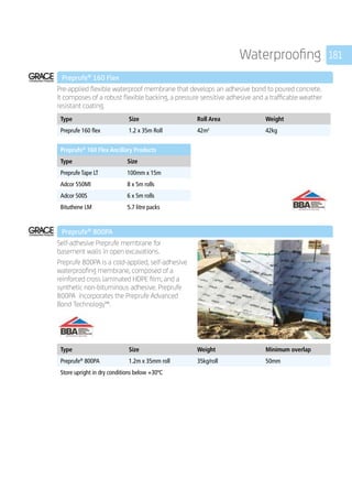 181Waterproofing
	 Preprufe®
160 Flex
	
Pre-applied flexible waterproof membrane that develops an adhesive bond to poured concrete.
It composes of a robust flexible backing, a pressure sensitive adhesive and a trafficable weather
resistant coating.
	
Type Size Roll Area Weight
Preprufe 160 flex 1.2 x 35m Roll 42m2
42kg
	
Preprufe®
160 Flex Ancillary Products
Type Size
Preprufe Tape LT 100mm x 15m
Adcor 550MI 8 x 5m rolls
Adcor 500S 6 x 5m rolls
Bituthene LM 5.7 litre packs
	
	 Preprufe®
800PA
	
Self-adhesive Preprufe membrane for
basement walls in open excavations.
Preprufe 800PA is a cold-applied, self-adhesive
waterproofing membrane, composed of a
reinforced cross laminated HDPE film, and a
synthetic non-bituminous adhesive. Preprufe
800PA incorporates the Preprufe Advanced
Bond Technology™.
	
Type Size Weight Minimum overlap
Preprufe®
800PA 1.2m x 35mm roll 35kg/roll 50mm
Store upright in dry conditions below +30ºC
	
 