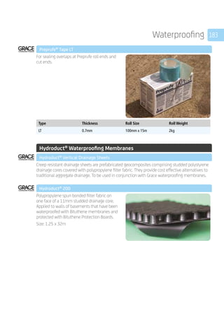 183Waterproofing
	 Preprufe®
Tape LT
	
For sealing overlaps at Preprufe roll ends and
cut ends.
	
Type Thickness Roll Size Roll Weight
LT 0.7mm 100mm x 15m 2kg
	
									
	 Hydroduct®
Waterproofing Membranes
	 Hydroduct®
Vertical Drainage Sheets
	
Creep resistant drainage sheets are prefabricated geocomposites comprising studded polystyrene
drainage cores covered with polypropylene filter fabric. They provide cost effective alternatives to
traditional aggregate drainage. To be used in conjunction with Grace waterproofing membranes.
	 Hydroduct®
200
	
Polypropylene spun bonded filter fabric on
one face of a 11mm studded drainage core.
Applied to walls of basements that have been
waterproofed with Bituthene membranes and
protected with Bituthene Protection Boards.
Size: 1.25 x 32m
 
