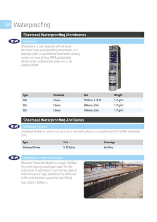 186 Waterproofing
	 Sheetseal Waterproofing Membranes
	 Sheetseal
	
Sheetseal is a cold applied, self adhesive
bitumen sheet waterproofing membrane. It is
typically used as an external basement tanking
system or ground floor DPM, particularly
where large unobstructed areas are to be
waterproofed.
	
Type Thickness Size Weight
226 1.6mm 1050mm x 19.05 1.7kg/m2
226 1.6mm 300mm x 20m 1.7kg/m2
226 1.6mm 150mm x 20m 1.7kg/m2
	 Sheetseal Waterproofing Ancillaries
	 Sheetseal Primers
	
Sheetseal Primer is used on all vertical or inclined surfaces to aid adhesion of the RIW Sheetseal
226.
	
Type Size Coverage
Sheetseal Primer 5, 25 Litres 6m2
/litre
	 Membrane Protection Boards
	
Bitumen Protection Board is a tough, flexible
bitumen impregnated board used for the
protection of waterproof membranes against
mechanical damage, pedestrian or vehicular
traffic and abrasion caused by backfilling.
Size: 2020 x 900mm
 