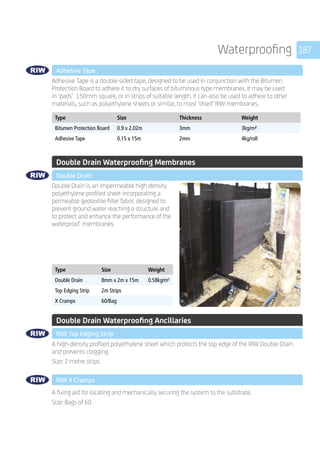 187Waterproofing
	 Adhesive Tape
	
Adhesive Tape is a double-sided tape, designed to be used in conjunction with the Bitumen
Protection Board to adhere it to dry surfaces of bituminous type membranes. It may be used
in ‘pads’ 150mm square, or in strips of suitable length. It can also be used to adhere to other
materials, such as polyethylene sheets or similar, to most ‘dried’ RIW membranes.
	
Type Size Thickness Weight
Bitumen Protection Board 0.9 x 2.02m 3mm 3kg/m²
Adhesive Tape 0.15 x 15m 2mm 4kg/roll
	 Double Drain Waterproofing Membranes
	 Double Drain
	
Double Drain is an impermeable high density
polyethylene profiled sheet incorporating a
permeable geotextile filter fabric designed to
prevent ground water reaching a structure and
to protect and enhance the performance of the
waterproof membranes.
	
Type Size Weight
Double Drain 8mm x 2m x 15m 0.58kg/m2
Top Edging Strip 2m Strips
X Cramps 60/Bag
	 Double Drain Waterproofing Ancillaries
	 RIW Top Edging Strip
	
A high-density profiled polyethylene sheet which protects the top edge of the RIW Double Drain
and prevents clogging.
Size: 2 metre strips
	 RIW X Cramps
	
A fixing aid for locating and mechanically securing the system to the substrate.
Size: Bags of 60 	
	
 