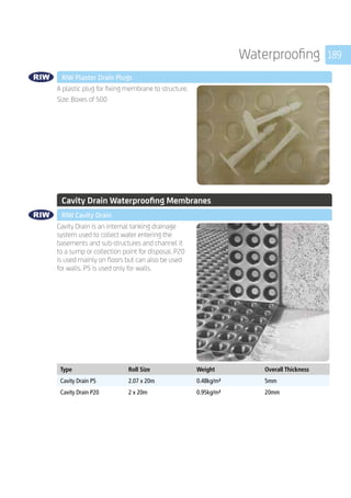 189Waterproofing
	 RIW Plaster Drain Plugs
	
A plastic plug for fixing membrane to structure.
Size: Boxes of 500
	 Cavity Drain Waterproofing Membranes
	 RIW Cavity Drain
	
Cavity Drain is an internal tanking drainage
system used to collect water entering the
basements and sub-structures and channel it
to a sump or collection point for disposal. P20
is used mainly on floors but can also be used
for walls. P5 is used only for walls.
	
Type Roll Size Weight Overall Thickness
Cavity Drain P5 2.07 x 20m 0.48kg/m² 5mm
Cavity Drain P20 2 x 20m 0.95kg/m² 20mm
 