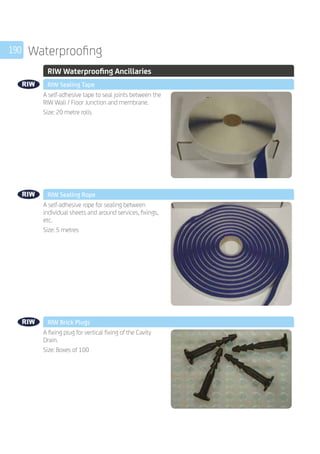 190 Waterproofing
	 RIW Waterproofing Ancillaries
	 RIW Sealing Tape
	
A self-adhesive tape to seal joints between the
RIW Wall / Floor Junction and membrane.
Size: 20 metre rolls
	 RIW Sealing Rope
	
A self-adhesive rope for sealing between
individual sheets and around services, fixings,
etc.
Size: 5 metres
	 RIW Brick Plugs
	
A fixing plug for vertical fixing of the Cavity
Drain.
Size: Boxes of 100
 